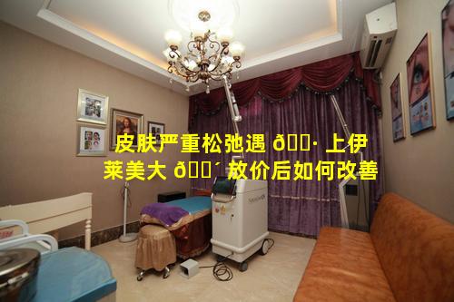 皮肤严重松弛遇 🕷 上伊莱美大 🐴 放价后如何改善